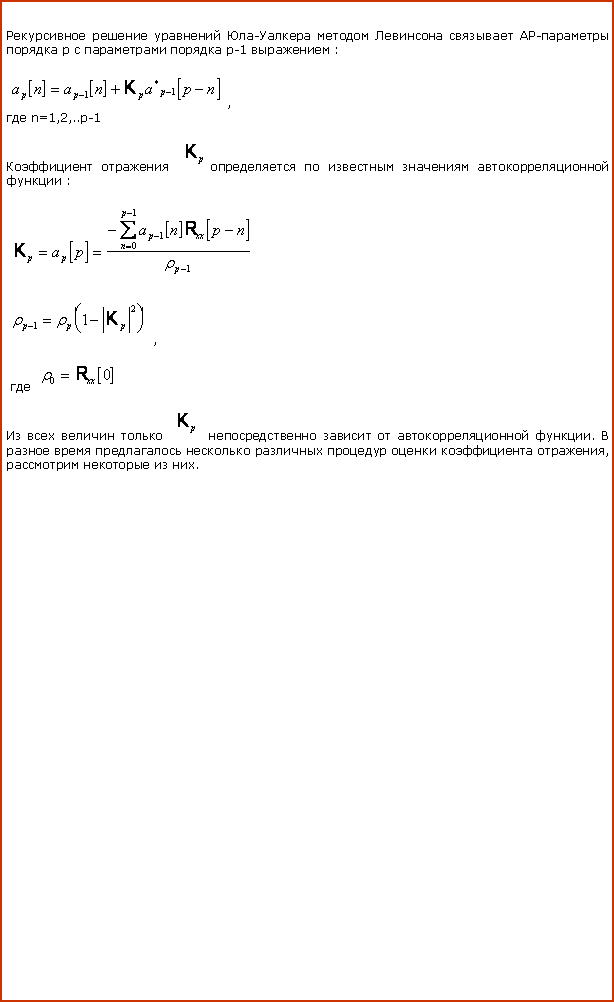 Подпись: Рекурсивное решение уравнений Юла-Уалкера методом Левинсона связывает АР-параметры порядка p c параметрами порядка p-1 выражением :￼, где n=1,2,..p-1 Коэффициент отражения ￼определяется по известным значениям автокорреляционной функции :￼￼, где ￼Из всех величин только ￼ непосредственно зависит от автокорреляционной функции. В разное время предлагалось несколько различных процедур оценки коэффициента отражения, рассмотрим некоторые из них.