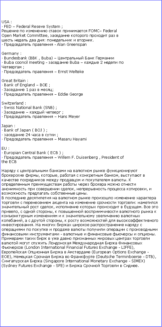 : USA : FED  Federal Reseve System ;     FOMC FederalOpen Market Committee,        :   .   - Alan GreenspanGermany : Bundesbank (BBK , Buba)     Buba cooncil meeting -  Buba   2   ;    Ernst WeltekeGreat Britain : Bank of England  BOE ;  1   ;    Eddie GeorgeSwitzerland : Swiss National Bank (SNB) ;     ;    Hans MeyerJapan : Bank of Japan ( BOJ ) ;  24    ;    Masaru HayamiEU : Europian Central Bank ( ECB ) ;    Willem F. Duisenberg , President ofthe ECB         , ,    ,        .          ,   ,    .               :   ,     .  ,   ,            ,    ,     .                  -      .                (London International Financial Futures Exchange - LIFFE),     (European Options Exchange -EOE),      (Deutsche Terminboerse - DTB),  (Singapore International Monetary Exchange - SIMEX)(Sydney Futures Exchange - SFE)      .