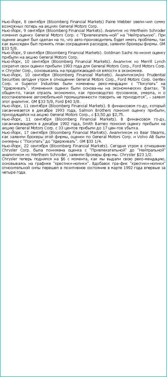 : -, 8  (Bloomberg Financial Markets) Paine Webber       General Motors Corp.-, 9  (Bloomberg Financial Markets).   Wertheim Schroder   General Motors Corp.  ""  "".       ,     ,        ,   . GM $33 5/8.-, 9  (Bloomberg Financial Markets). Goldman Sachs      General Motors Corp.-, 10  (Bloomberg Financial Markets).   Merrill Lynch     1993   General Motors Corp., Ford Motors Corp.  Chrysler Corp.,      .-, 10  (Bloomberg Financial Markets). / Prudential Securities     General Motors Corp., Ford Motors Corp. Gentex Corp.  Superior Industries     ""  "".       . " -,   ,   , ,        ", -   . GM $33 5/8, Ford $40 3/8.-, 11  (Bloomberg Financial Markets).   ,     1993 , Salmon Brothers   ,    General Motors Corp.,  $3,50  $2,75.-, 11  (Bloomberg Financial Markets).   ,    1992 , Smith Barney      General Motors Corp.  33    17  .-, 17  (Bloomberg Financial Markets).   Bear Stearns,     ,   General Motors Corp.  Volvo     ""  "". GM $ 1/4.-, 22  (Bloomberg Financial Markets).     Chrysler Corp.     ""  ""   Wertheim Schroder,   . Chrysler $23 1/2.Chrysler    $6  ,     ,    "-".   "-"         1992     .